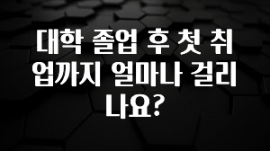 대학 졸업 후 첫 취업까지 얼마나 걸리나요?