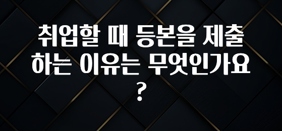 취업할 때 등본을 제출하는 이유는 무엇인가요?