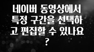네이버 동영상에서 특정 구간을 선택하고 편집할 수 있나요?